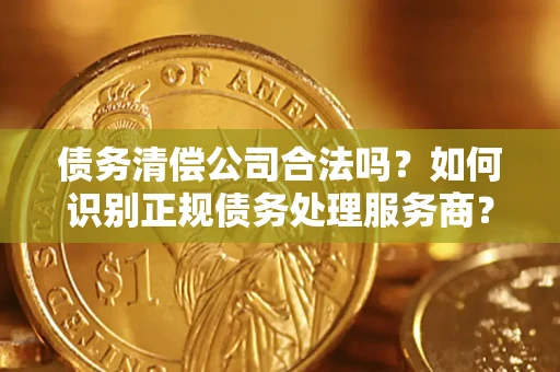 济南债务清偿公司合法吗？如何识别正规债务处理服务商？