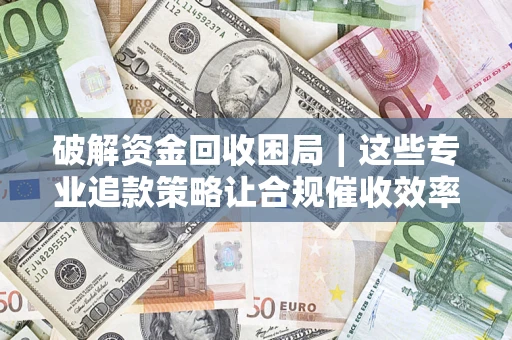 济南破解资金回收困局｜这些专业追款策略让合规催收效率翻倍