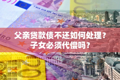 济南父亲贷款债不还如何处理？子女必须代偿吗？